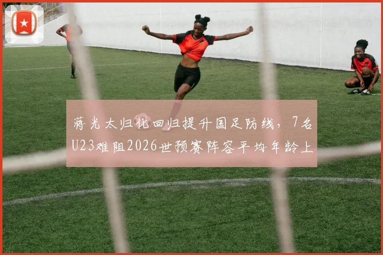 蒋光太归化回归提升国足防线,7名U23难阻2026世预赛阵容平均年龄上涨一岁分析