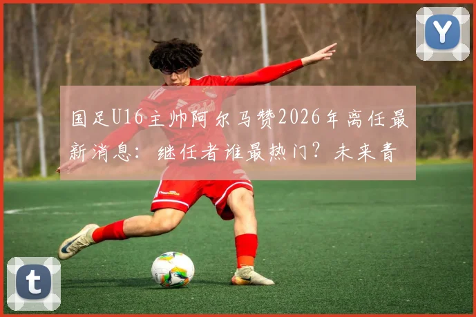 国足U16主帅阿尔马赞2026年离任最新消息:继任者谁最热门?未来青训方向面临哪些调整