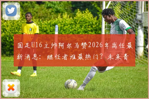 国足U16主帅阿尔马赞2026年离任最新消息：继任者谁最热门？未来青训方向面临哪些调整