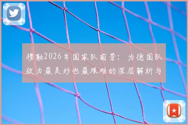穆勒2026年国家队前景:为德国队效力最美妙也最艰难的深层解析与现实展望
