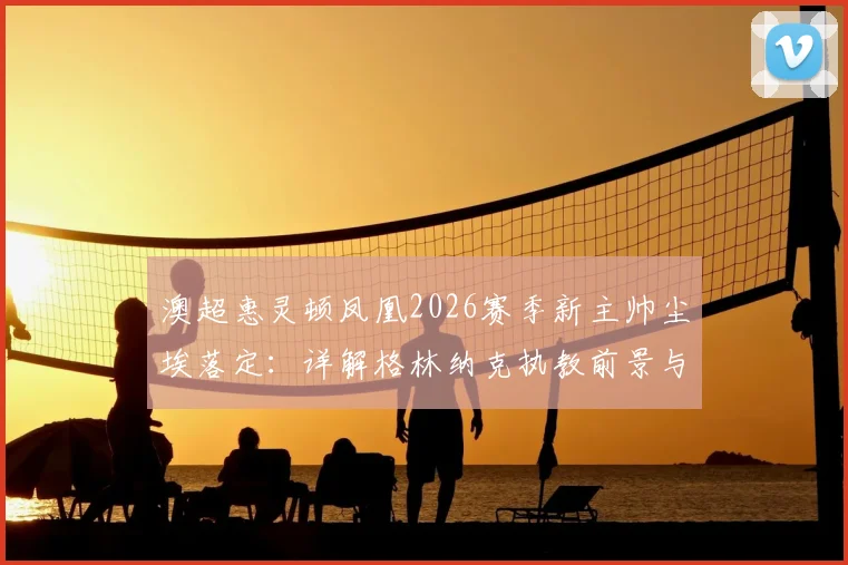 澳超惠灵顿凤凰2026赛季新主帅尘埃落定：详解格林纳克执教前景与一年续约选项
