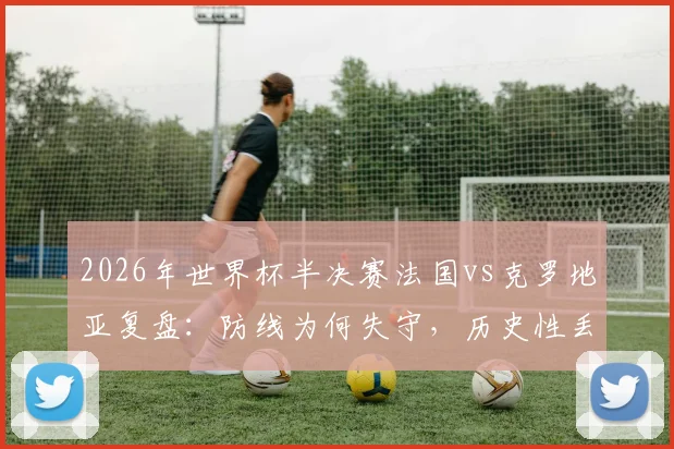 2026年世界杯半决赛法国vs克罗地亚复盘:防线为何失守,历史性丢球数据深度分析