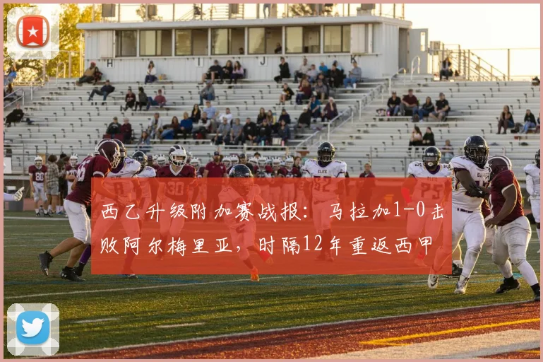 西乙升级附加赛战报：马拉加1-0击败阿尔梅里亚，时隔12年重返西甲联赛前瞻分析