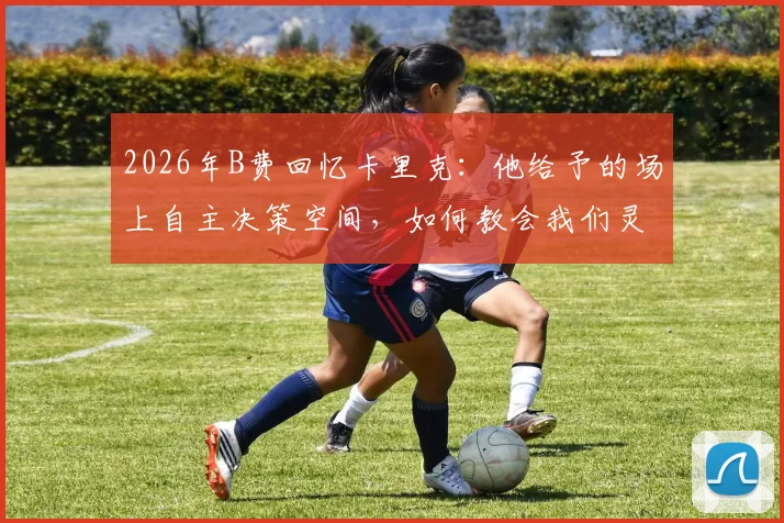 2026年B费回忆卡里克：他给予的场上自主决策空间，如何教会我们灵活分析比赛局势