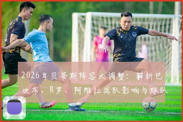 2026年贝蒂斯阵容大调整：解析巴坎布、R罗、阿维拉离队影响与球队后续引援方向预测