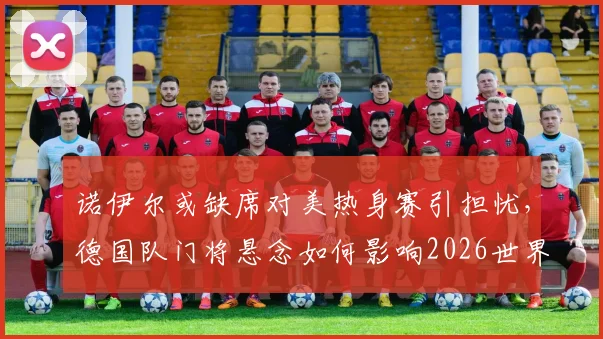 诺伊尔或缺席对美热身赛引担忧，德国队门将悬念如何影响2026世界杯备战？