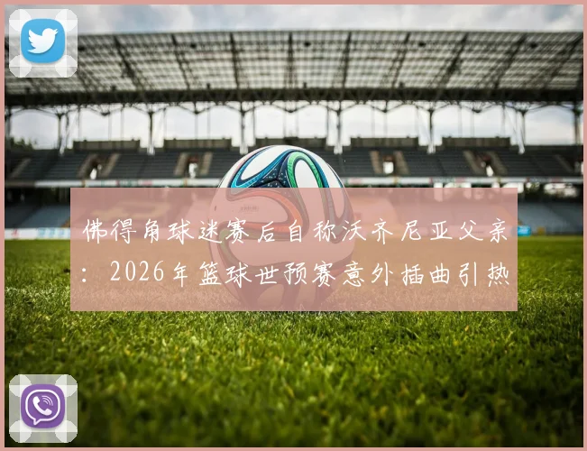 佛得角球迷赛后自称沃齐尼亚父亲：2026年篮球世预赛意外插曲引热议