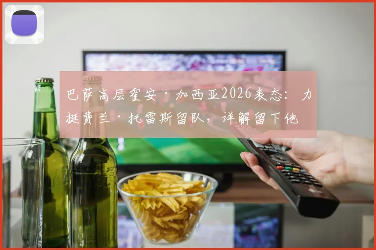 巴萨高层霍安·加西亚2026表态:力挺费兰·托雷斯留队,详解留下他的关键原因与未来前景