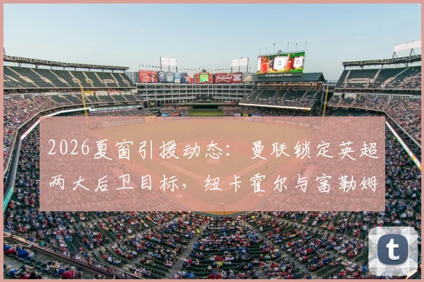 2026夏窗引援动态：曼联锁定英超两大后卫目标，纽卡霍尔与富勒姆罗宾逊谁更适合？