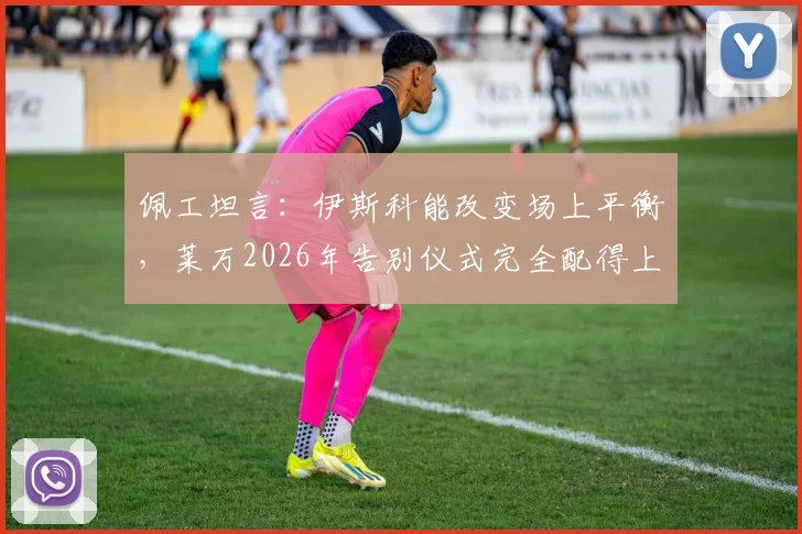 佩工坦言：伊斯科能改变场上平衡，莱万2026年告别仪式完全配得上其历史地位