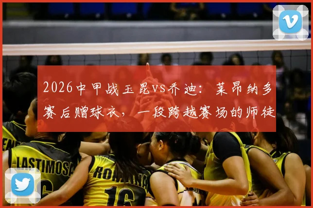2026中甲战玉昆vs乔迪:莱昂纳多赛后赠球衣,一段跨越赛场的师徒情谊全解析