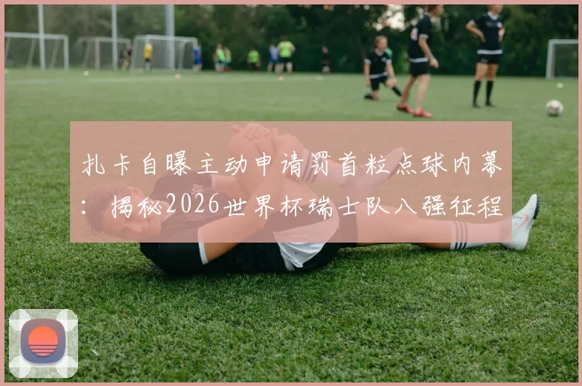扎卡自曝主动申请罚首粒点球内幕：揭秘2026世界杯瑞士队八强征程与更进一步的野心