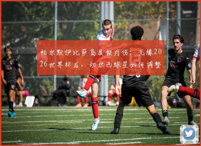 帕尔默伊比萨岛度假疗伤：无缘2026世界杯后，切尔西球星如何调整心态与展望未来？