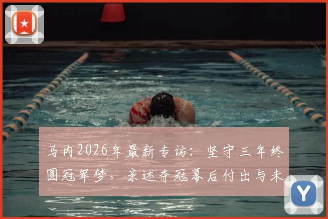马内2026年最新专访：坚守三年终圆冠军梦，亲述夺冠幕后付出与未来职业规划