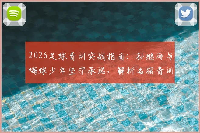 2026足球青训实战指南：孙继海与嗨球少年坚守承诺，解析名宿青训理念与报名费用详情