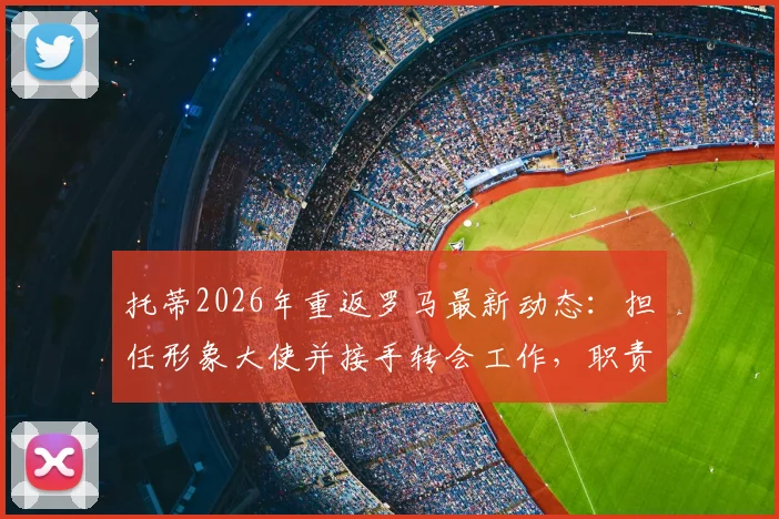 托蒂2026年重返罗马最新动态:担任形象大使并接手转会工作,职责与前景全面解析