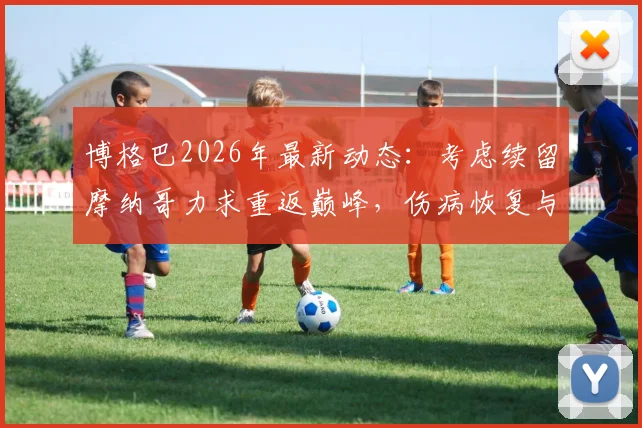 博格巴2026年最新动态：考虑续留摩纳哥力求重返巅峰，伤病恢复与未来计划引关注