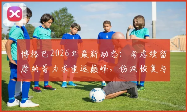博格巴2026年最新动态：考虑续留摩纳哥力求重返巅峰，伤病恢复与未来计划引关注