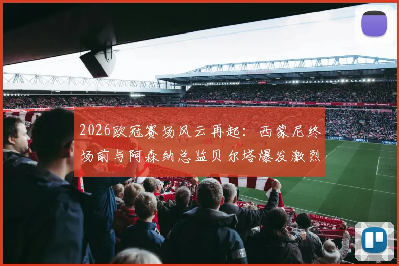 2026欧冠赛场风云再起：西蒙尼终场前与阿森纳总监贝尔塔爆发激烈冲突，双方被工作人员强行拉开，冲突原因与后续处罚引关注