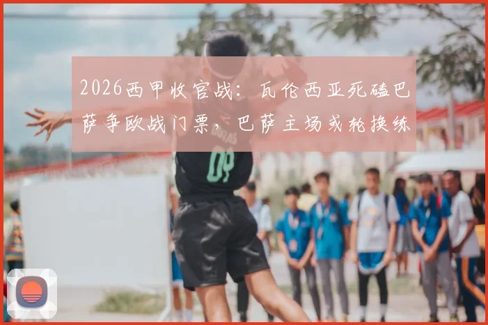 2026西甲收官战：瓦伦西亚死磕巴萨争欧战门票，巴萨主场或轮换练兵