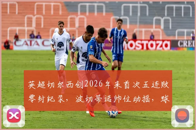 英超切尔西创2026年来首次五连败零封纪录，波切蒂诺帅位动摇，球队惨淡战绩原因分析
