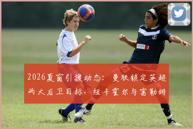 2026夏窗引援动态：曼联锁定英超两大后卫目标，纽卡霍尔与富勒姆罗宾逊谁更适合？