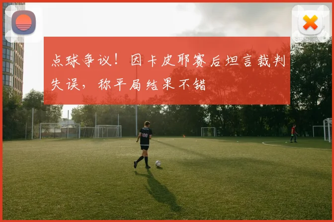 点球争议！因卡皮耶赛后坦言裁判失误，称平局结果不错