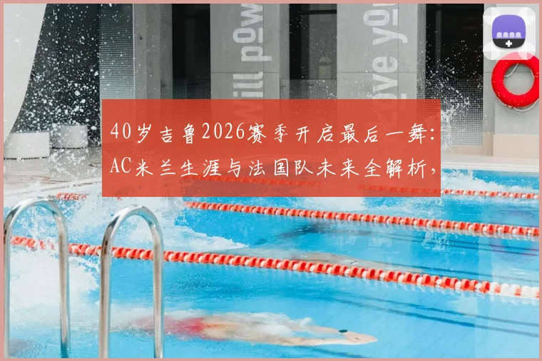 40岁吉鲁2026赛季开启最后一舞：AC米兰生涯与法国队未来全解析，传奇生涯高光时刻回顾