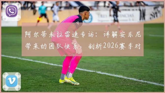 阿尔蒂米拉雷速专访：详解安东尼带来的团队快乐，剖析2026赛季对阵皇马的必胜信念与备战细节
