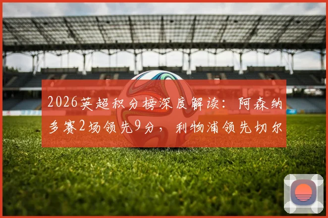 2026英超积分榜深度解读：阿森纳多赛2场领先9分，利物浦领先切尔西4分，争冠与争四格局全解析