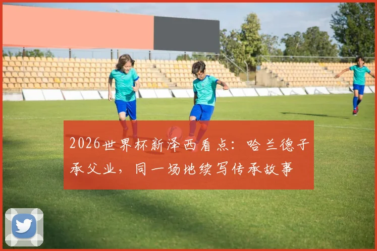 2026世界杯新泽西看点:哈兰德子承父业,同一场地续写传承故事