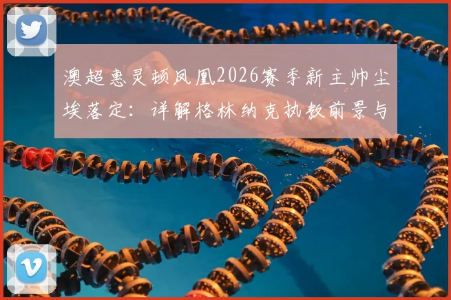 澳超惠灵顿凤凰2026赛季新主帅尘埃落定：详解格林纳克执教前景与一年续约选项