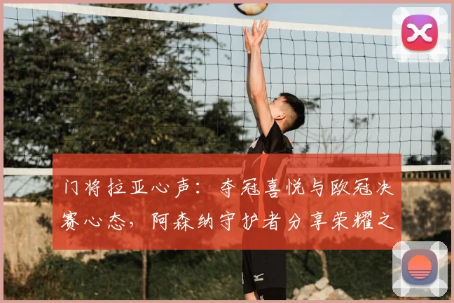 门将拉亚心声：夺冠喜悦与欧冠决赛心态，阿森纳守护者分享荣耀之旅