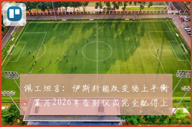 佩工坦言:伊斯科能改变场上平衡,莱万2026年告别仪式完全配得上其历史地位