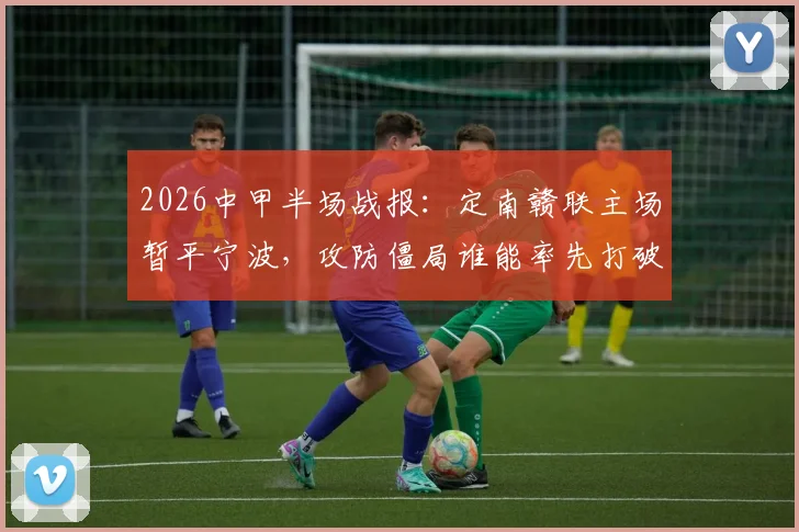 2026中甲半场战报：定南赣联主场暂平宁波，攻防僵局谁能率先打破？附直播入口与积分榜分析