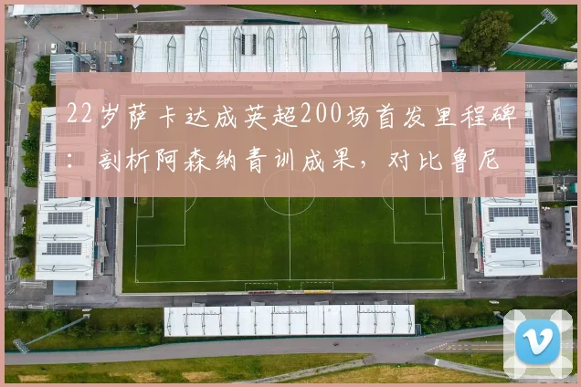 22岁萨卡达成英超200场首发里程碑：剖析阿森纳青训成果，对比鲁尼法布雷加斯同期数据