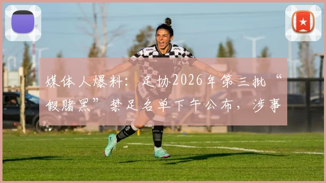 媒体人爆料：足协2026年第三批“假赌黑”禁足名单下午公布，涉事人员与处罚规则引关注