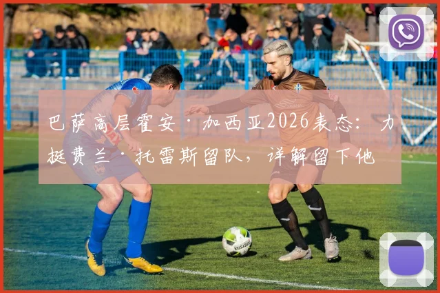 巴萨高层霍安·加西亚2026表态：力挺费兰·托雷斯留队，详解留下他的关键原因与未来前景