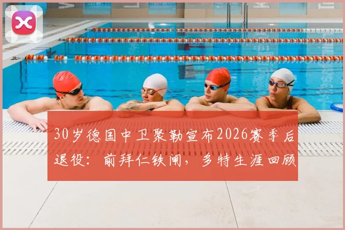 30岁德国中卫聚勒宣布2026赛季后退役：前拜仁铁闸，多特生涯回顾与未来去向分析
