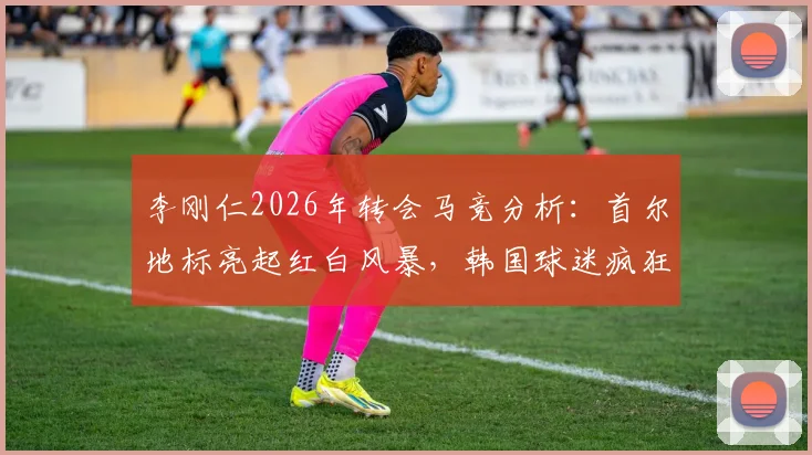 李刚仁2026年转会马竞分析：首尔地标亮起红白风暴，韩国球迷疯狂背后市场逻辑解读