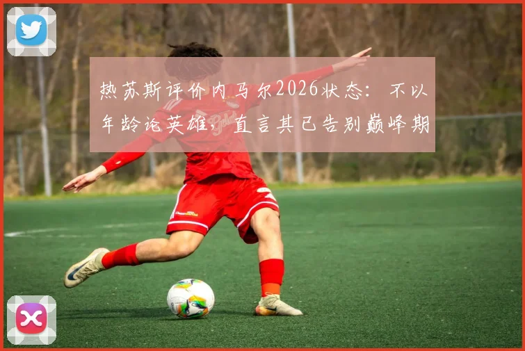 热苏斯评价内马尔2026状态：不以年龄论英雄，直言其已告别巅峰期