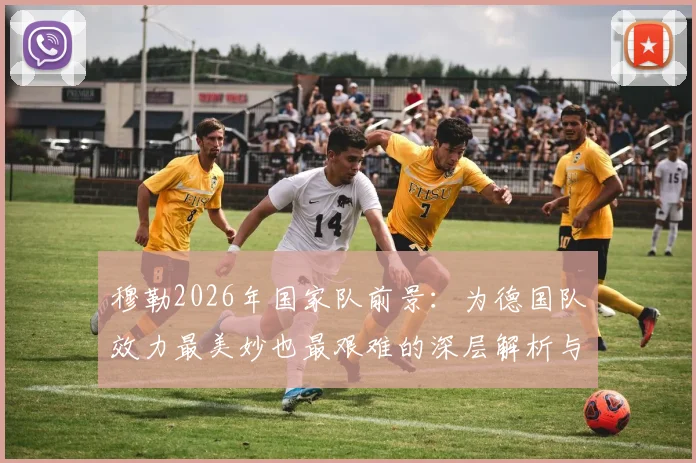 穆勒2026年国家队前景：为德国队效力最美妙也最艰难的深层解析与现实展望