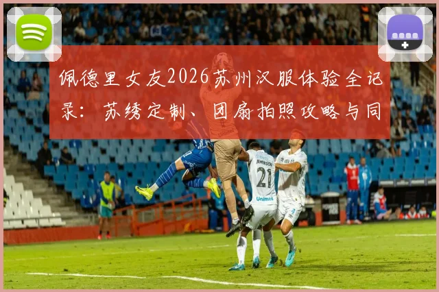 佩德里女友2026苏州汉服体验全记录：苏绣定制、团扇拍照攻略与同款地点推荐
