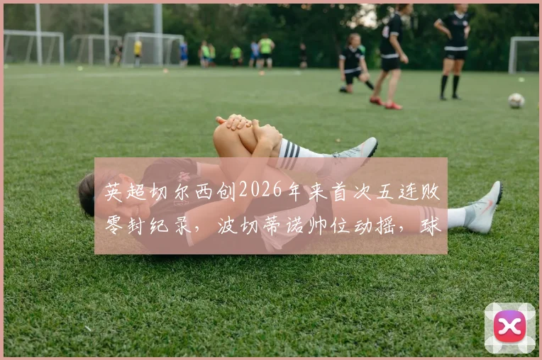 英超切尔西创2026年来首次五连败零封纪录，波切蒂诺帅位动摇，球队惨淡战绩原因分析