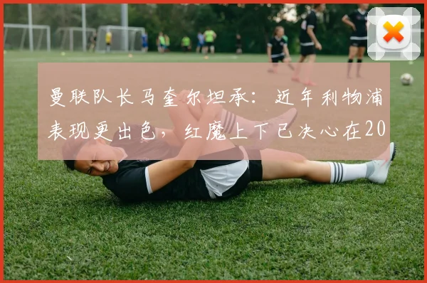 曼联队长马奎尔坦承:近年利物浦表现更出色,红魔上下已决心在2026年前扭转局面