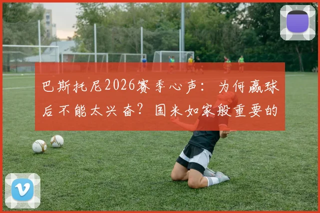 巴斯托尼2026赛季心声:为何赢球后不能太兴奋?国米如家般重要的深层原因解读