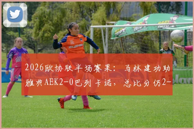 2026欧协联半场赛果：马林建功助雅典AEK2-0巴列卡诺，总比分仍2-3落后，晋级悬念留至终场