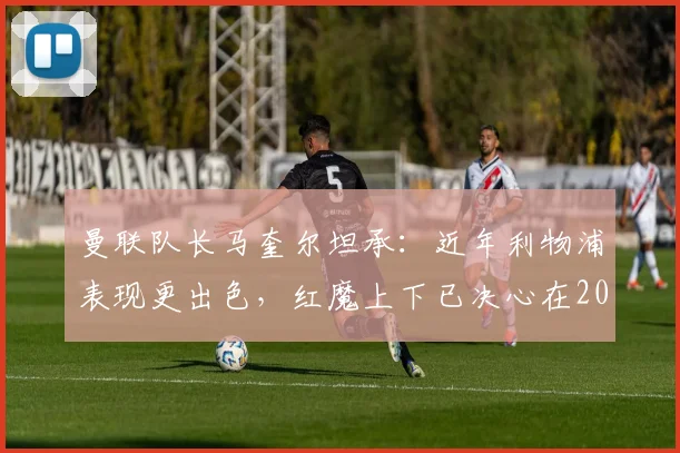 曼联队长马奎尔坦承：近年利物浦表现更出色，红魔上下已决心在2026年前扭转局面