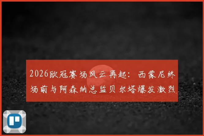 2026欧冠赛场风云再起：西蒙尼终场前与阿森纳总监贝尔塔爆发激烈冲突，双方被工作人员强行拉开，冲突原因与后续处罚引关注