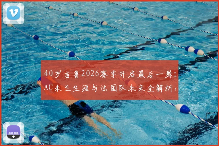 40岁吉鲁2026赛季开启最后一舞:AC米兰生涯与法国队未来全解析,传奇生涯高光时刻回顾